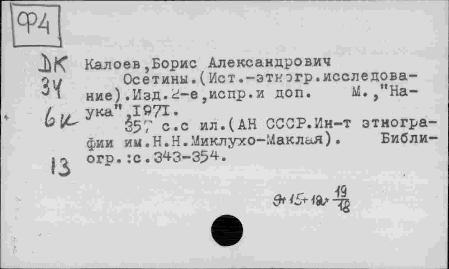 ﻿cpZ|
лк
Зї
біг,
ІЗ
Калоев,Борис Александрович
Осетины.(Ист.-этиогр.исследование ) .Изд. <і-е ,испр. и доп. М.,"Наука” ,1971.
357 с.с ил.(АН СССР.Ин-т этнографии им.Н.Н.Миклухо-Маклая). Библи-огр.:с.343-354•
& &